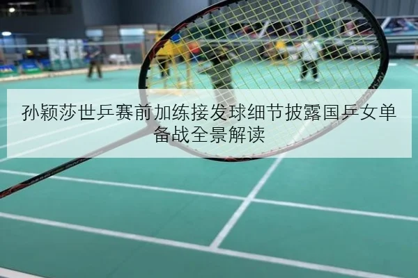 孙颖莎世乒赛前加练接发球细节披露国乒女单备战全景解读
