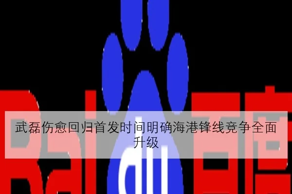 武磊伤愈回归首发时间明确海港锋线竞争全面升级